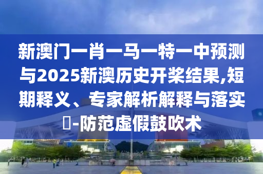 新澳門一肖一馬一特一中預測與2025新澳歷史開槳結果,短期釋義、專家解析解釋與落實?-防范虛假鼓吹術